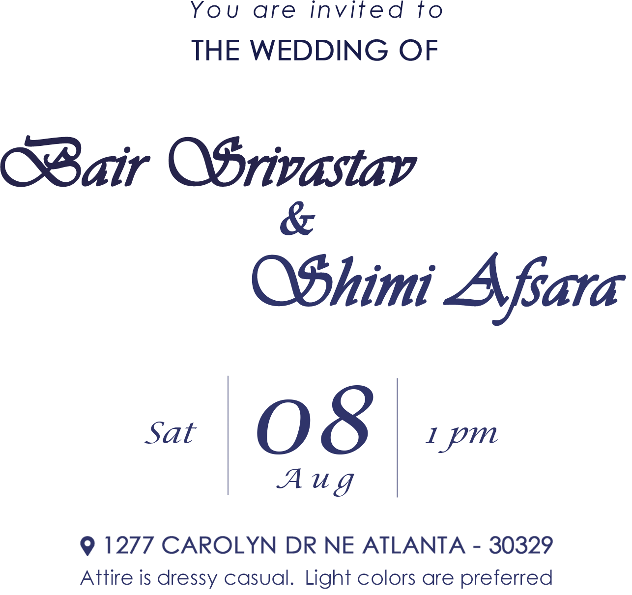 You are invited to the wedding of Bair Srivastav and Shimi Afsara. Saturday 08 August, 1pm. 1277 Carolyn Dr NE Atlanta 30329. Attire is dressy casual, light colors are preferred.